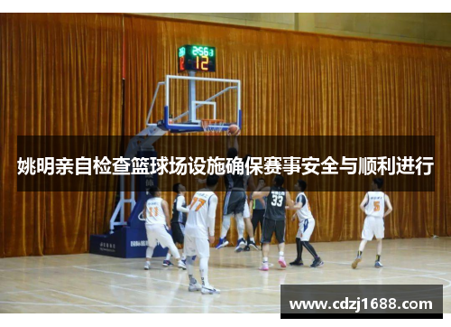 姚明亲自检查篮球场设施确保赛事安全与顺利进行