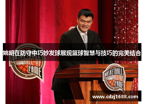 姚明在防守中巧妙发球展现篮球智慧与技巧的完美结合