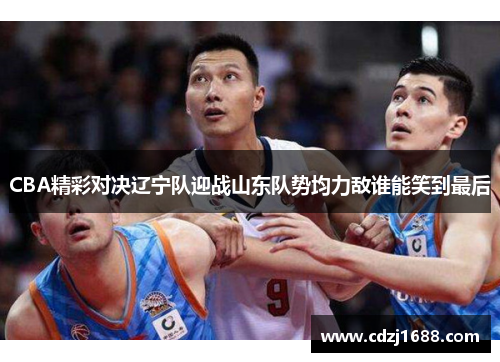 CBA精彩对决辽宁队迎战山东队势均力敌谁能笑到最后